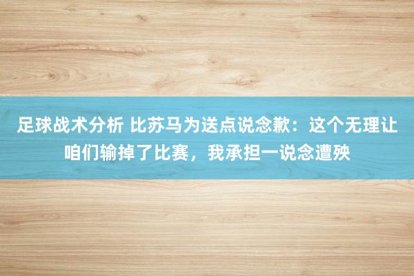 足球战术分析 比苏马为送点说念歉：这个无理让咱们输掉了比赛，我承担一说念遭殃