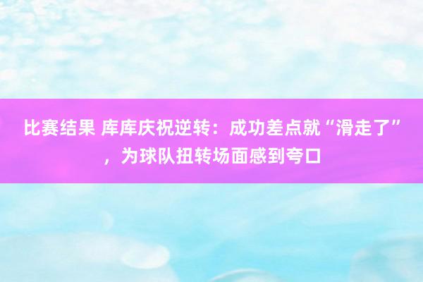 比赛结果 库库庆祝逆转：成功差点就“滑走了”，为球队扭转场面感到夸口