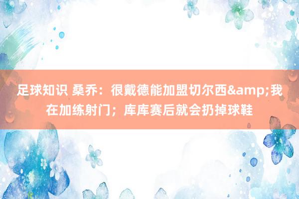 足球知识 桑乔：很戴德能加盟切尔西&我在加练射门；库库赛后就会扔掉球鞋