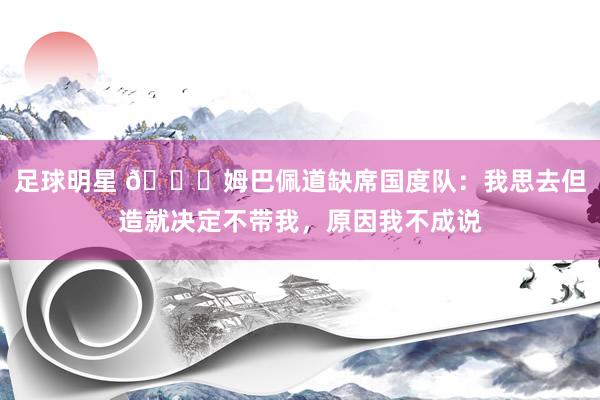 足球明星 👀姆巴佩道缺席国度队：我思去但造就决定不带我，原因我不成说