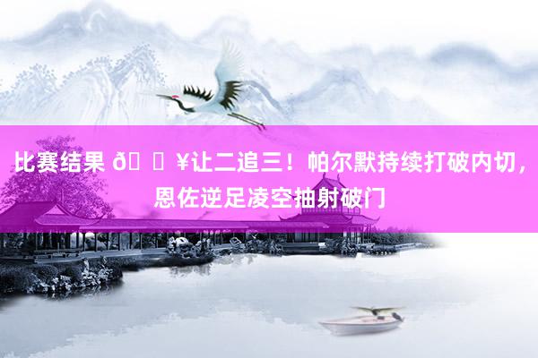 比赛结果 💥让二追三！帕尔默持续打破内切，恩佐逆足凌空抽射破门