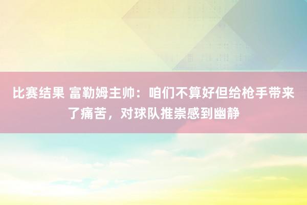 比赛结果 富勒姆主帅：咱们不算好但给枪手带来了痛苦，对球队推崇感到幽静