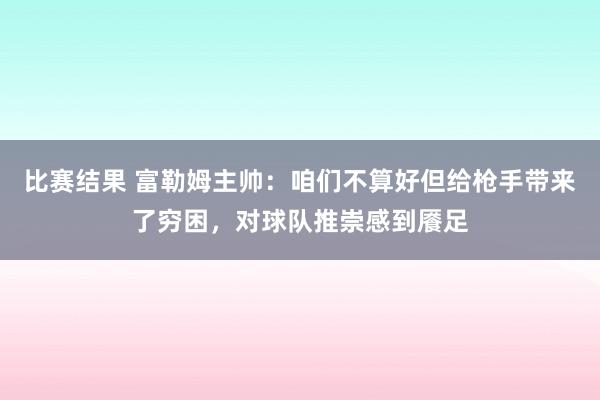 比赛结果 富勒姆主帅：咱们不算好但给枪手带来了穷困，对球队推崇感到餍足