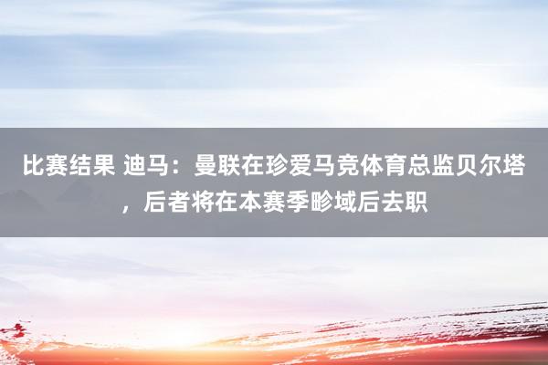 比赛结果 迪马：曼联在珍爱马竞体育总监贝尔塔，后者将在本赛季畛域后去职