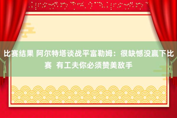 比赛结果 阿尔特塔谈战平富勒姆：很缺憾没赢下比赛  有工夫你必须赞美敌手