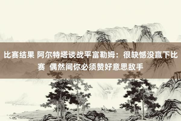 比赛结果 阿尔特塔谈战平富勒姆：很缺憾没赢下比赛  偶然间你必须赞好意思敌手