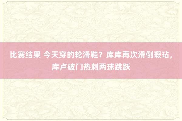 比赛结果 今天穿的轮滑鞋？库库再次滑倒瑕玷，库卢破门热刺两球跳跃