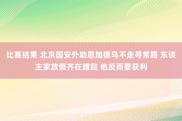 比赛结果 北京国安外助恩加德乌不走寻常路 东谈主家放假齐在蹧跶 他反而要获利