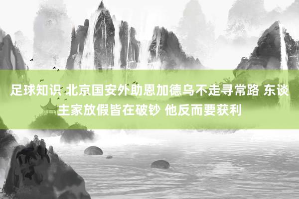 足球知识 北京国安外助恩加德乌不走寻常路 东谈主家放假皆在破钞 他反而要获利