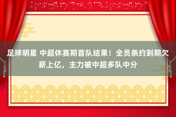 足球明星 中超休赛期首队结果！全员条约到期欠薪上亿，主力被中超多队中分