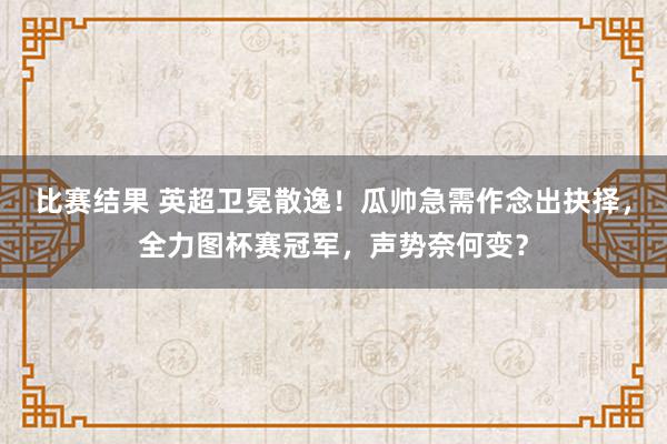 比赛结果 英超卫冕散逸！瓜帅急需作念出抉择，全力图杯赛冠军，声势奈何变？