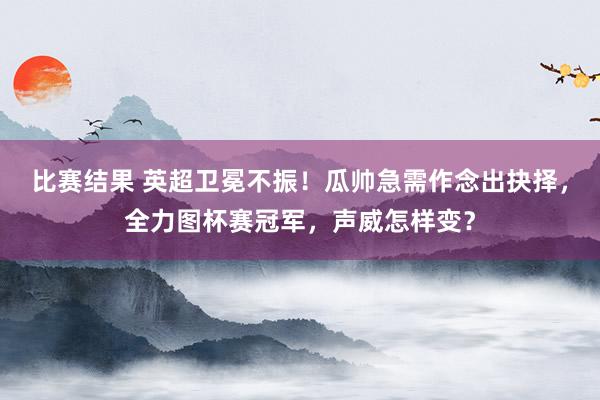 比赛结果 英超卫冕不振！瓜帅急需作念出抉择，全力图杯赛冠军，声威怎样变？