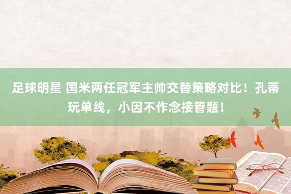 足球明星 国米两任冠军主帅交替策略对比！孔蒂玩单线，小因不作念接管题！