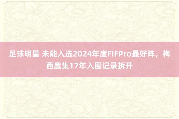 足球明星 未能入选2024年度FIFPro最好阵，梅西麇集17年入围记录拆开