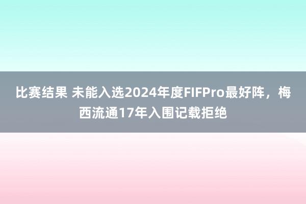 比赛结果 未能入选2024年度FIFPro最好阵，梅西流通17年入围记载拒绝